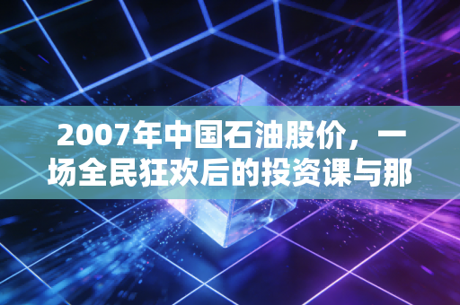 2007年中国石油股价,一场全民狂欢后的投资课与那个回不去的48元