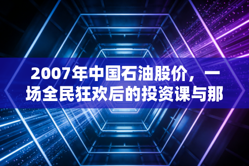 2007年中国石油股价，一场全民狂欢后的投资课与那个回不去的48元