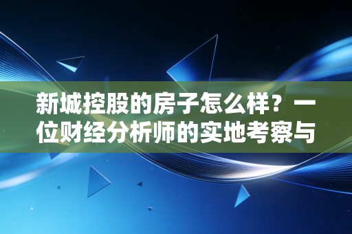 新城控股的房子怎么样?一位财经分析师的实地考察与深度拆解
