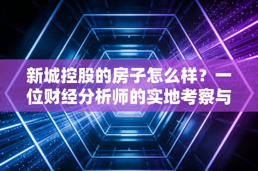 新城控股的房子怎么样？一位财经分析师的实地考察与深度拆解