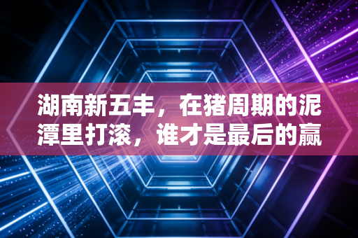 湖南新五丰,在猪周期的泥潭里打滚,谁才是最后的赢家?