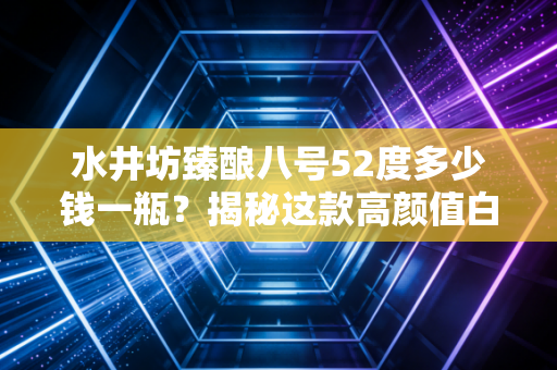 水井坊臻酿八号52度多少钱一瓶？揭秘这款高颜值白酒的价格迷雾与消费真相