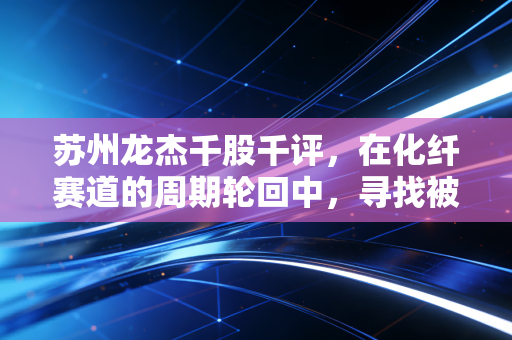 苏州龙杰千股千评，在化纤赛道的周期轮回中，寻找被低估的隐形冠军