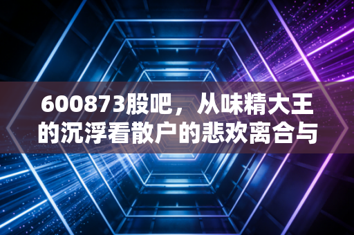 600873股吧,从味精大王的沉浮看散户的悲欢离合与价值坚守