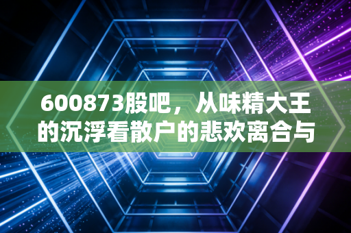 600873股吧，从味精大王的沉浮看散户的悲欢离合与价值坚守