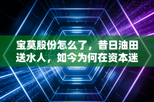 宝莫股份怎么了，昔日油田送水人，如今为何在资本迷雾中步履蹒跚？