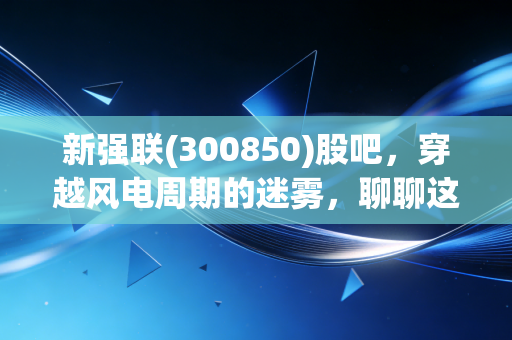 新强联(300850)股吧，穿越风电周期的迷雾，聊聊这只轴承龙头的真实成色