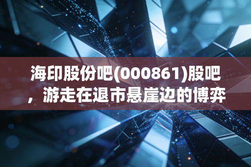 海印股份吧(000861)股吧,游走在退市悬崖边的博弈,是抄底良机还是价值陷阱?