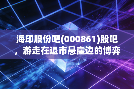 海印股份吧(000861)股吧,游走在退市悬崖边的博弈,是抄底良机还是价值陷阱?
