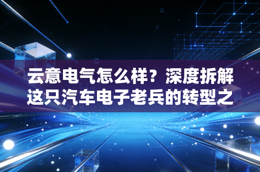云意电气怎么样?深度拆解这只汽车电子老兵的转型之路与投资价值