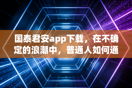 国泰君安app下载,在不确定的浪潮中,普通人如何通过专业工具守住财富?