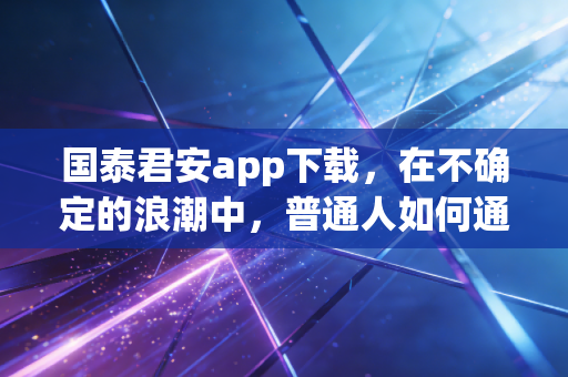 国泰君安app下载,在不确定的浪潮中,普通人如何通过专业工具守住财富?