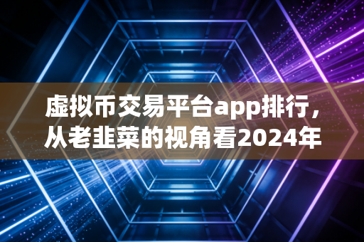 虚拟币交易平台app排行，从老韭菜的视角看2024年谁才是真正的交易神器？