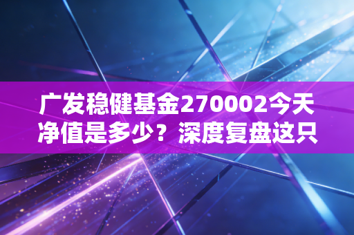 广发稳健基金270002今天净值是多少？深度复盘这只老将的沉浮与我们的投资心态