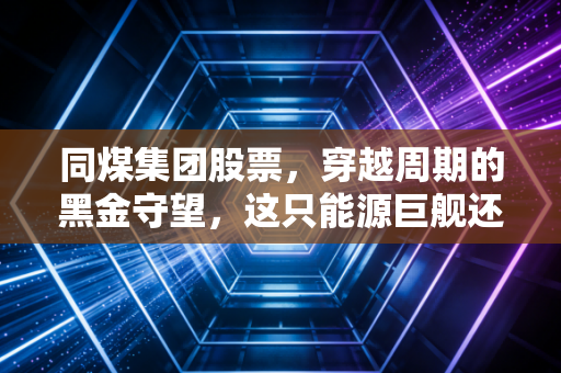 同煤集团股票,穿越周期的黑金守望,这只能源巨舰还能带我们走多远?