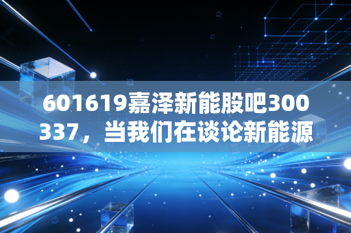 601619嘉泽新能股吧300337,当我们在谈论新能源时,我们在谈论什么?——一个老股民眼中的风电与材料股