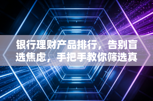 银行理财产品排行,告别盲选焦虑,手把手教你筛选真正的优质好物