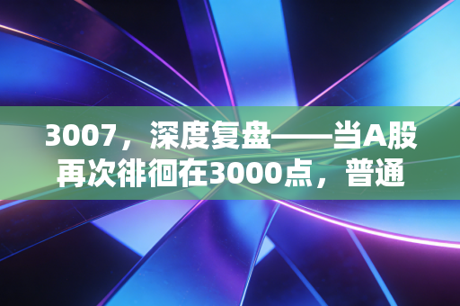 3007,深度复盘——当A股再次徘徊在3000点,普通人的财富突围战