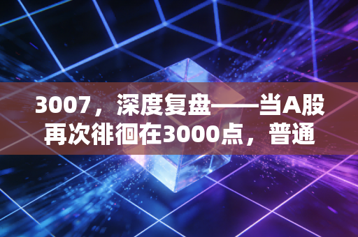3007,深度复盘——当A股再次徘徊在3000点,普通人的财富突围战