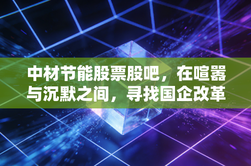 中材节能股票股吧,在喧嚣与沉默之间,寻找国企改革与碳中和的真实脉搏