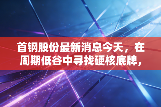 首钢股份最新消息今天,在周期低谷中寻找硬核底牌,钢铁老炮还能打吗?