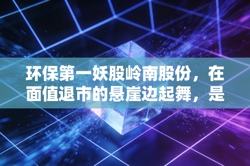 环保第一妖股岭南股份,在面值退市的悬崖边起舞,是绝地反击还是最后的疯狂?