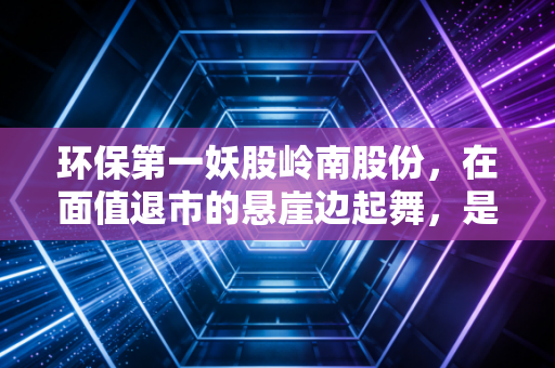 环保第一妖股岭南股份,在面值退市的悬崖边起舞,是绝地反击还是最后的疯狂?