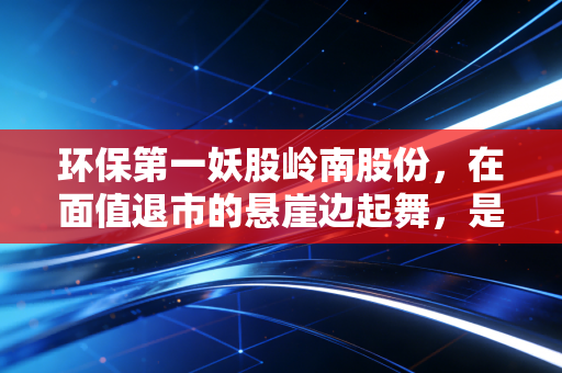 环保第一妖股岭南股份，在面值退市的悬崖边起舞，是绝地反击还是最后的疯狂？