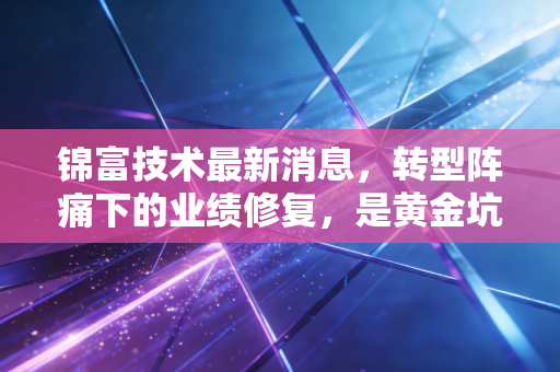 锦富技术最新消息,转型阵痛下的业绩修复,是黄金坑还是价值陷阱?