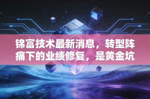 锦富技术最新消息，转型阵痛下的业绩修复，是黄金坑还是价值陷阱？