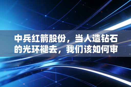 中兵红箭股份，当人造钻石的光环褪去，我们该如何审视这家军工巨头的真实价值？