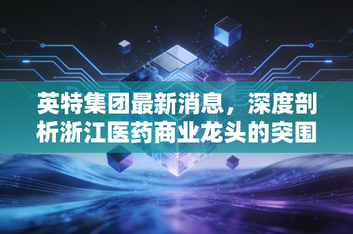 英特集团最新消息,深度剖析浙江医药商业龙头的突围与隐忧
