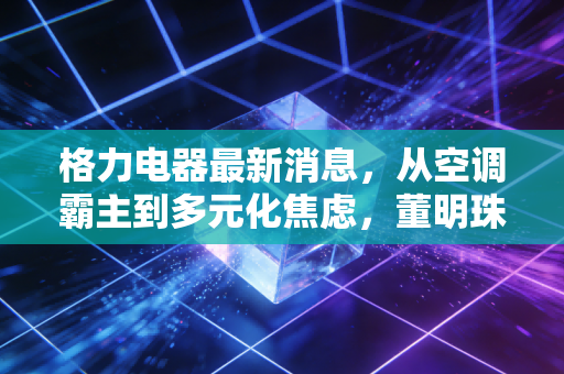 格力电器最新消息,从空调霸主到多元化焦虑,董明珠的下一张牌该怎么打?
