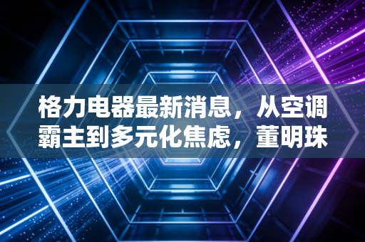 格力电器最新消息，从空调霸主到多元化焦虑，董明珠的下一张牌该怎么打？