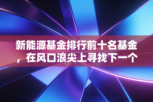 新能源基金排行前十名基金，在风口浪尖上寻找下一个宁德时代，还是接盘侠的狂欢？