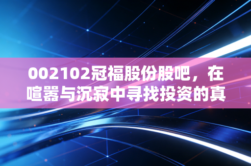 002102冠福股份股吧,在喧嚣与沉寂中寻找投资的真谛,散户的悲欢离合录