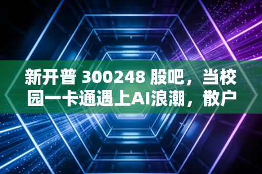 新开普 300248 股吧,当校园一卡通遇上AI浪潮,散户的焦虑与期待究竟值不值?