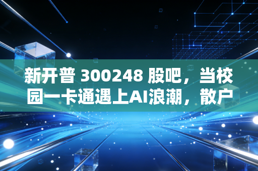新开普 300248 股吧，当校园一卡通遇上AI浪潮，散户的焦虑与期待究竟值不值？