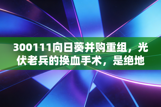 300111向日葵并购重组,光伏老兵的换血手术,是绝地反击还是资本游戏?