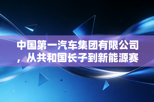 中国第一汽车集团有限公司，从共和国长子到新能源赛道的破局者，这场硬仗到底怎么打？