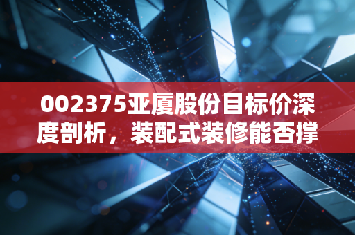 002375亚厦股份目标价深度剖析,装配式装修能否撑起它的估值天花板?