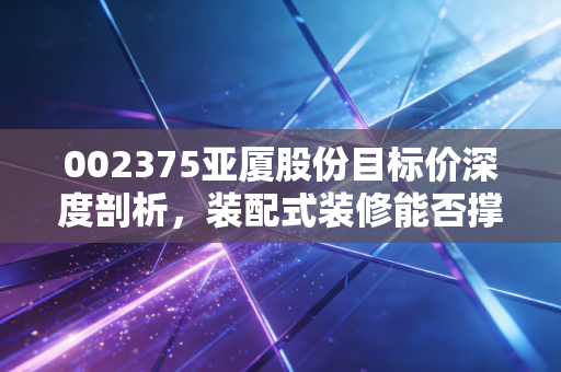 002375亚厦股份目标价深度剖析，装配式装修能否撑起它的估值天花板？