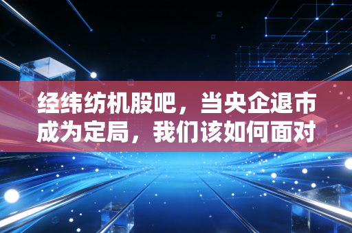 经纬纺机股吧,当央企退市成为定局,我们该如何面对股市的残酷与无常?