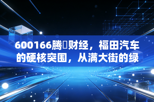 600166腾訊财经,福田汽车的硬核突围,从满大街的绿皮车到氢能时代的领跑者