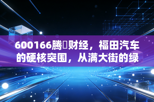600166腾訊财经，福田汽车的硬核突围，从满大街的绿皮车到氢能时代的领跑者