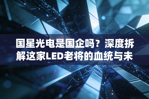 国星光电是国企吗?深度拆解这家LED老将的血统与未来江湖路