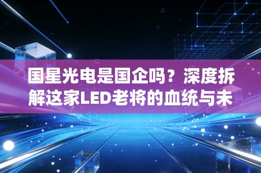 国星光电是国企吗?深度拆解这家LED老将的血统与未来江湖路