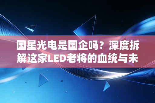 国星光电是国企吗？深度拆解这家LED老将的血统与未来江湖路
