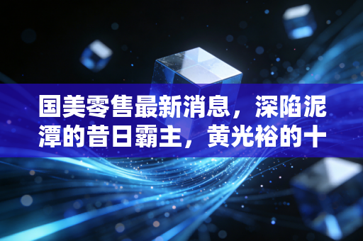 国美零售最新消息，深陷泥潭的昔日霸主，黄光裕的十八个月誓言为何成了空响炮？
