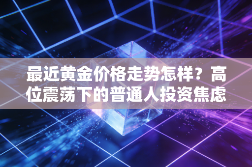 最近黄金价格走势怎样?高位震荡下的普通人投资焦虑与应对之道